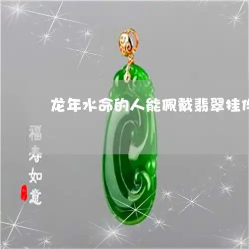  来给大家科普一下龙年水命的人能佩戴翡翠挂件吗属龙带水今日新闻2023已更新翡玉专栏